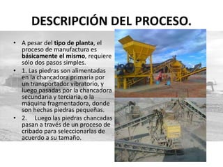 DESCRIPCIÓN DEL PROCESO.
• A pesar del tipo de planta, el
proceso de manufactura es
básicamente el mismo, requiere
sólo dos pasos simples.
• 1. Las piedras son alimentadas
en la chancadora primaria por
un transportador vibratorio, y
luego pasadas por la chancadora
secundaria y terciaria, o la
máquina fragmentadora, donde
son hechas piedras pequeñas.
• 2. Luego las piedras chancadas
pasan a través de un proceso de
cribado para seleccionarlas de
acuerdo a su tamaño.
 