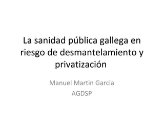 La sanidad pública gallega en
riesgo de desmantelamiento y
         privatización
       Manuel Martin Garcia
             AGDSP
 