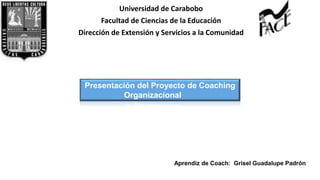 Universidad de Carabobo
Facultad de Ciencias de la Educación
Dirección de Extensión y Servicios a la Comunidad
Presentación del Proyecto de Coaching
Organizacional
Aprendiz de Coach: Grisel Padrón
Aprendiz de Coach: Grisel Guadalupe Padrón
 
