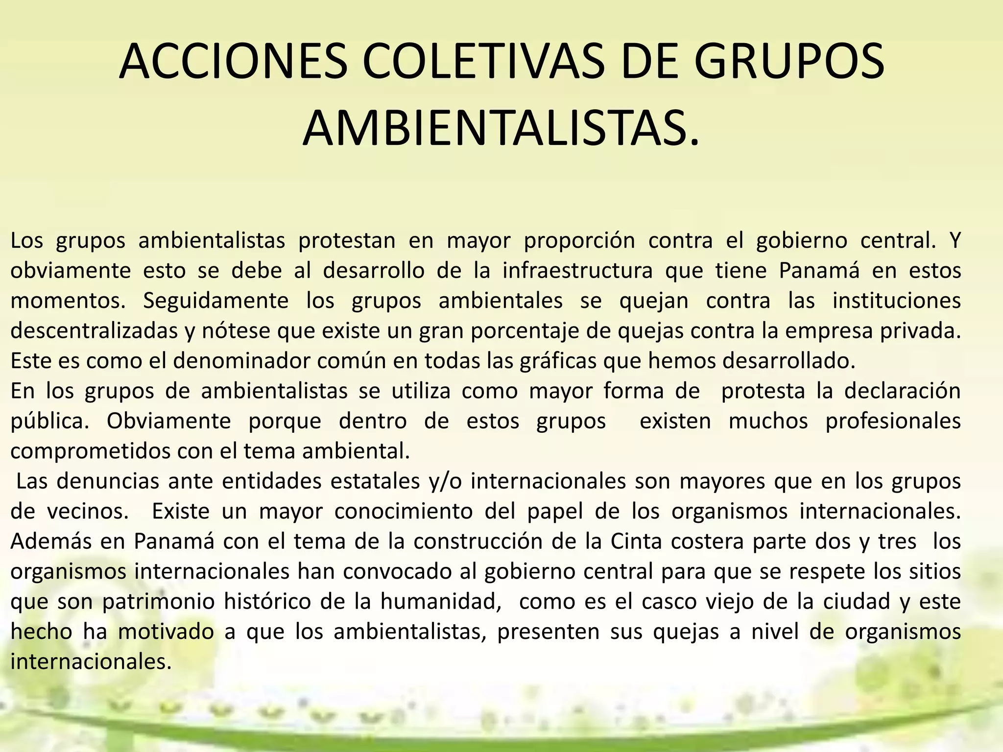 ACCIONES COLETIVAS DE GRUPOS
AMBIENTALISTAS.
Los grupos ambientalistas protestan en mayor proporción contra el gobierno central. Y
obviamente esto se debe al desarrollo de la infraestructura que tiene Panamá en estos
momentos. Seguidamente los grupos ambientales se quejan contra las instituciones
descentralizadas y nótese que existe un gran porcentaje de quejas contra la empresa privada.
Este es como el denominador común en todas las gráficas que hemos desarrollado.
En los grupos de ambientalistas se utiliza como mayor forma de protesta la declaración
pública. Obviamente porque dentro de estos grupos existen muchos profesionales
comprometidos con el tema ambiental.
Las denuncias ante entidades estatales y/o internacionales son mayores que en los grupos
de vecinos. Existe un mayor conocimiento del papel de los organismos internacionales.
Además en Panamá con el tema de la construcción de la Cinta costera parte dos y tres los
organismos internacionales han convocado al gobierno central para que se respete los sitios
que son patrimonio histórico de la humanidad, como es el casco viejo de la ciudad y este
hecho ha motivado a que los ambientalistas, presenten sus quejas a nivel de organismos
internacionales.
 