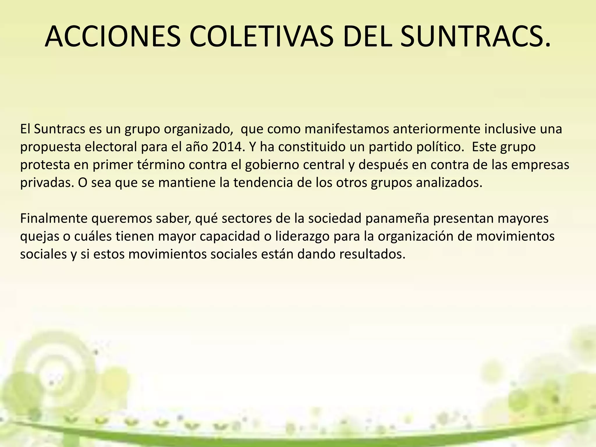 ACCIONES COLETIVAS DEL SUNTRACS.
El Suntracs es un grupo organizado, que como manifestamos anteriormente inclusive una
propuesta electoral para el año 2014. Y ha constituido un partido político. Este grupo
protesta en primer término contra el gobierno central y después en contra de las empresas
privadas. O sea que se mantiene la tendencia de los otros grupos analizados.
Finalmente queremos saber, qué sectores de la sociedad panameña presentan mayores
quejas o cuáles tienen mayor capacidad o liderazgo para la organización de movimientos
sociales y si estos movimientos sociales están dando resultados.
 