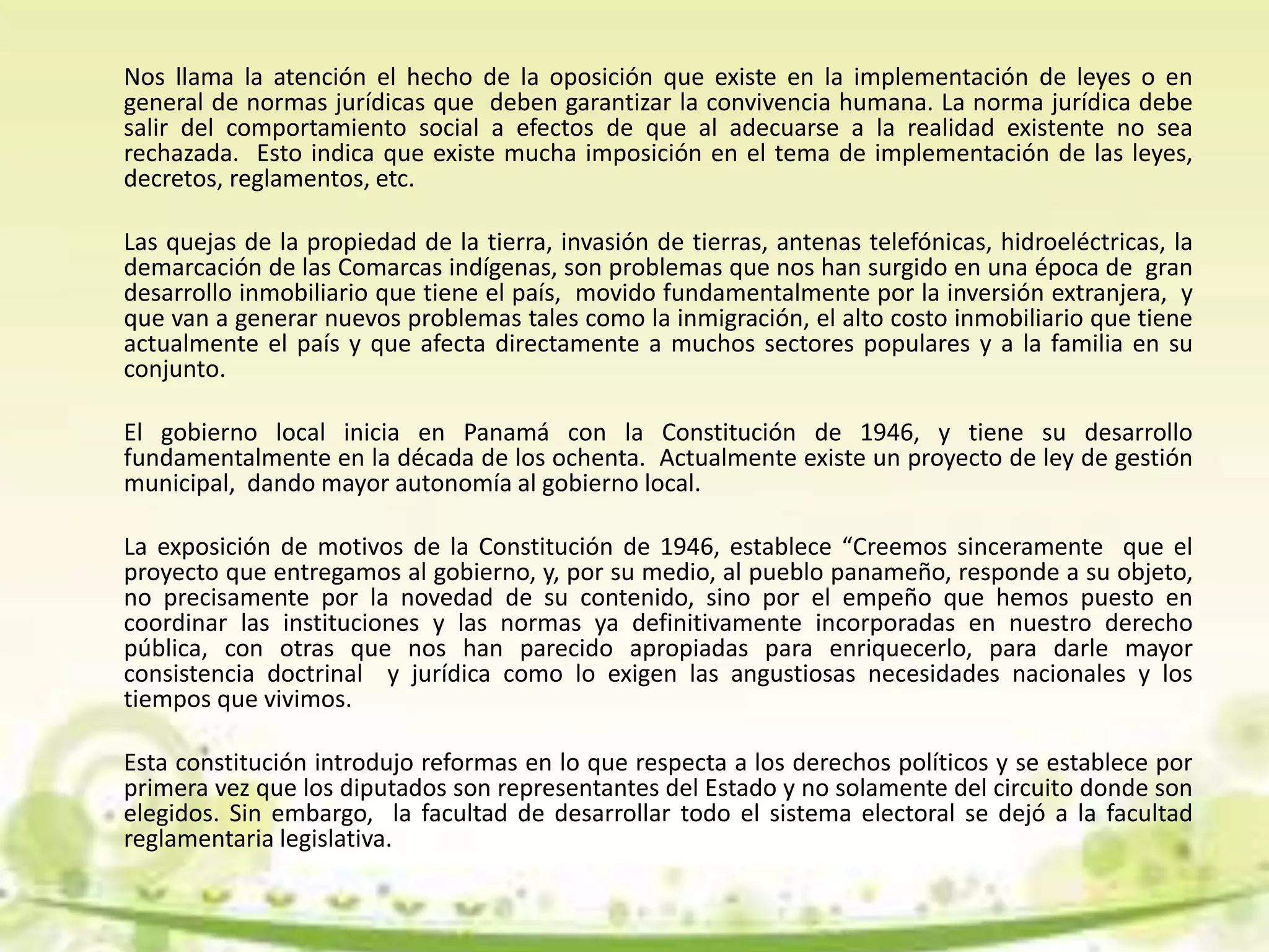 Nos llama la atención el hecho de la oposición que existe en la implementación de leyes o en
general de normas jurídicas que deben garantizar la convivencia humana. La norma jurídica debe
salir del comportamiento social a efectos de que al adecuarse a la realidad existente no sea
rechazada. Esto indica que existe mucha imposición en el tema de implementación de las leyes,
decretos, reglamentos, etc.
Las quejas de la propiedad de la tierra, invasión de tierras, antenas telefónicas, hidroeléctricas, la
demarcación de las Comarcas indígenas, son problemas que nos han surgido en una época de gran
desarrollo inmobiliario que tiene el país, movido fundamentalmente por la inversión extranjera, y
que van a generar nuevos problemas tales como la inmigración, el alto costo inmobiliario que tiene
actualmente el país y que afecta directamente a muchos sectores populares y a la familia en su
conjunto.
El gobierno local inicia en Panamá con la Constitución de 1946, y tiene su desarrollo
fundamentalmente en la década de los ochenta. Actualmente existe un proyecto de ley de gestión
municipal, dando mayor autonomía al gobierno local.
La exposición de motivos de la Constitución de 1946, establece “Creemos sinceramente que el
proyecto que entregamos al gobierno, y, por su medio, al pueblo panameño, responde a su objeto,
no precisamente por la novedad de su contenido, sino por el empeño que hemos puesto en
coordinar las instituciones y las normas ya definitivamente incorporadas en nuestro derecho
pública, con otras que nos han parecido apropiadas para enriquecerlo, para darle mayor
consistencia doctrinal y jurídica como lo exigen las angustiosas necesidades nacionales y los
tiempos que vivimos.
Esta constitución introdujo reformas en lo que respecta a los derechos políticos y se establece por
primera vez que los diputados son representantes del Estado y no solamente del circuito donde son
elegidos. Sin embargo, la facultad de desarrollar todo el sistema electoral se dejó a la facultad
reglamentaria legislativa.
 