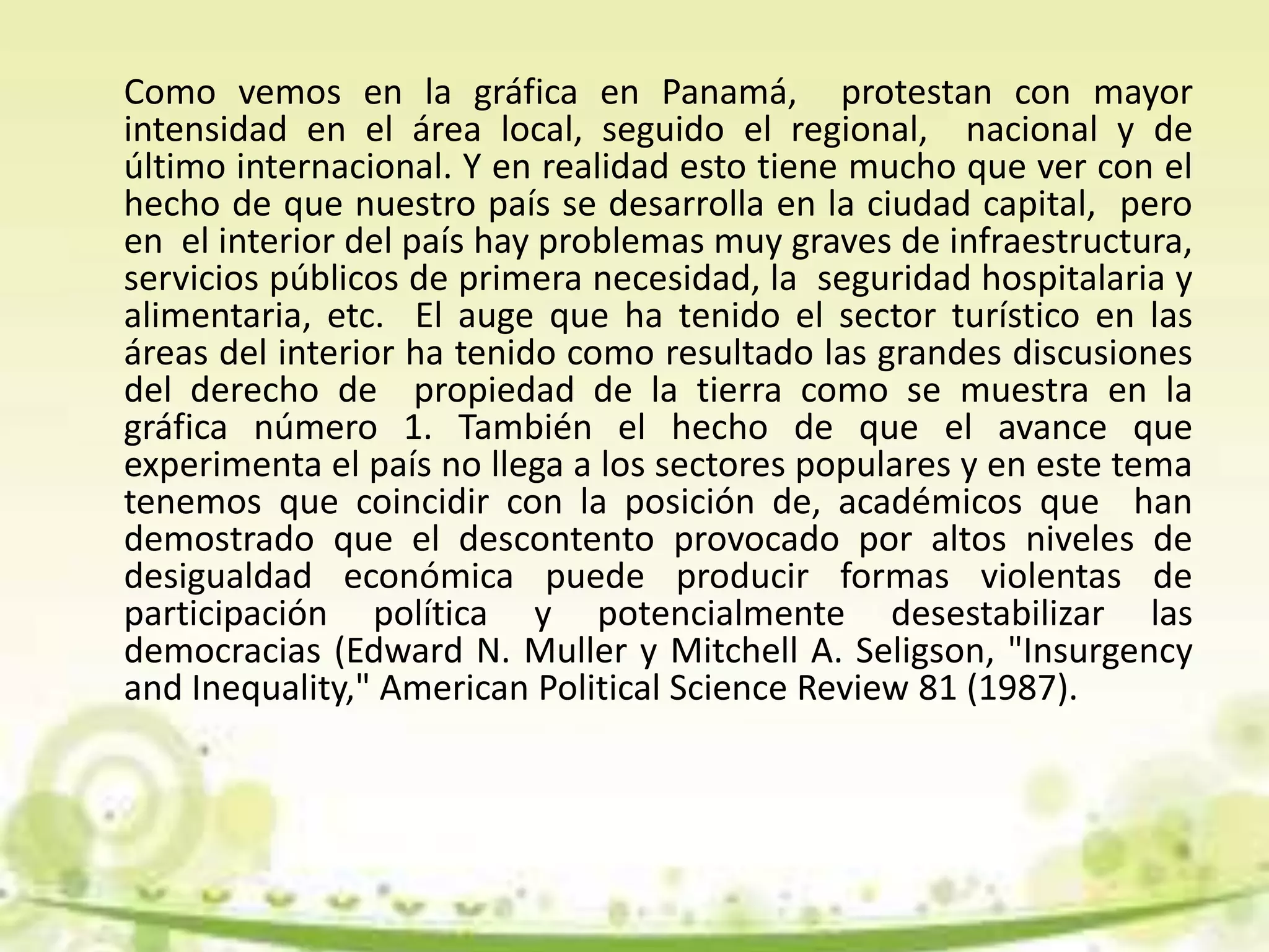 Como vemos en la gráfica en Panamá, protestan con mayor
intensidad en el área local, seguido el regional, nacional y de
último internacional. Y en realidad esto tiene mucho que ver con el
hecho de que nuestro país se desarrolla en la ciudad capital, pero
en el interior del país hay problemas muy graves de infraestructura,
servicios públicos de primera necesidad, la seguridad hospitalaria y
alimentaria, etc. El auge que ha tenido el sector turístico en las
áreas del interior ha tenido como resultado las grandes discusiones
del derecho de propiedad de la tierra como se muestra en la
gráfica número 1. También el hecho de que el avance que
experimenta el país no llega a los sectores populares y en este tema
tenemos que coincidir con la posición de, académicos que han
demostrado que el descontento provocado por altos niveles de
desigualdad económica puede producir formas violentas de
participación política y potencialmente desestabilizar las
democracias (Edward N. Muller y Mitchell A. Seligson, "Insurgency
and Inequality," American Political Science Review 81 (1987).
 