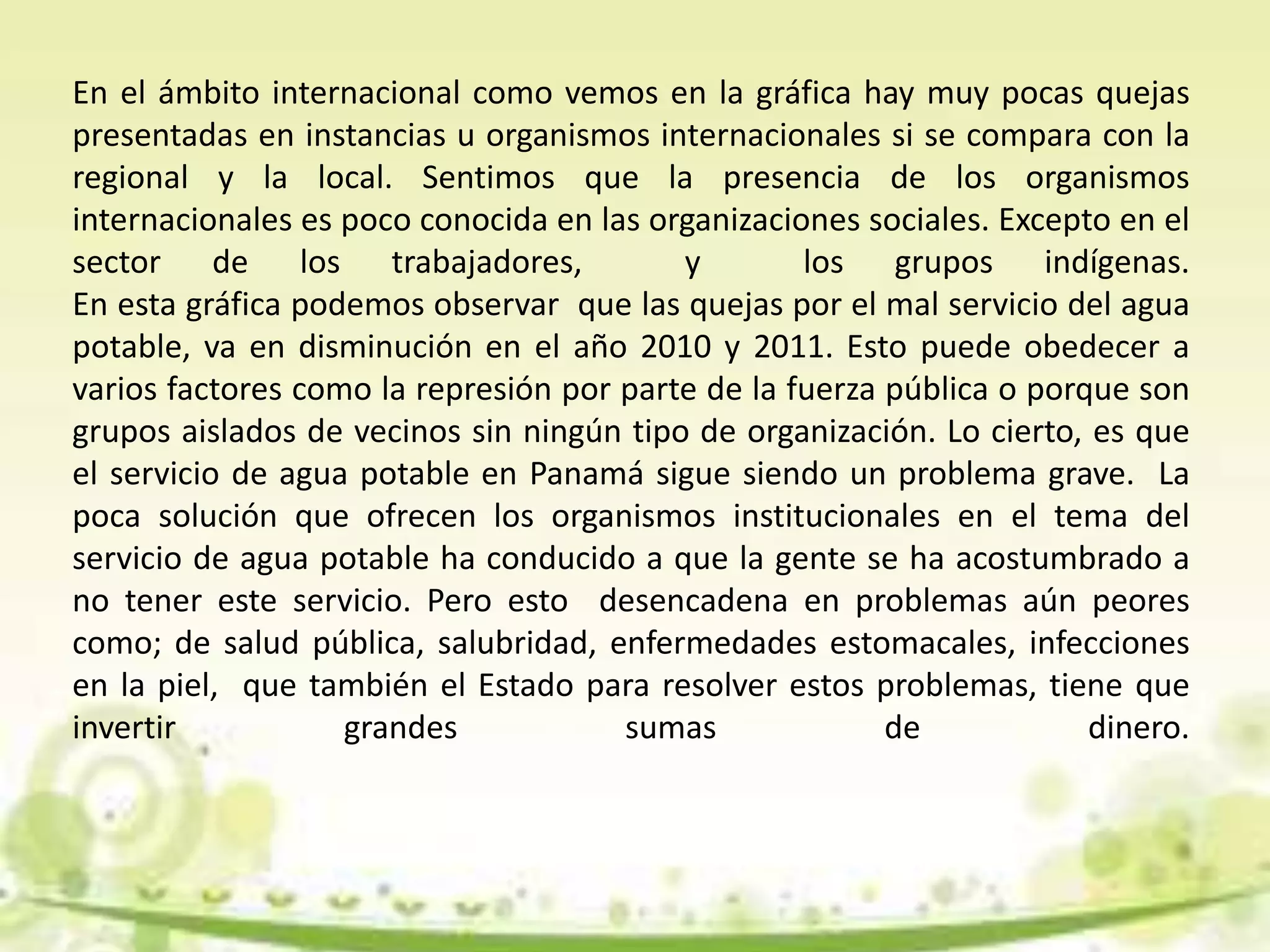 En el ámbito internacional como vemos en la gráfica hay muy pocas quejas
presentadas en instancias u organismos internacionales si se compara con la
regional y la local. Sentimos que la presencia de los organismos
internacionales es poco conocida en las organizaciones sociales. Excepto en el
sector de los trabajadores, y los grupos indígenas.
En esta gráfica podemos observar que las quejas por el mal servicio del agua
potable, va en disminución en el año 2010 y 2011. Esto puede obedecer a
varios factores como la represión por parte de la fuerza pública o porque son
grupos aislados de vecinos sin ningún tipo de organización. Lo cierto, es que
el servicio de agua potable en Panamá sigue siendo un problema grave. La
poca solución que ofrecen los organismos institucionales en el tema del
servicio de agua potable ha conducido a que la gente se ha acostumbrado a
no tener este servicio. Pero esto desencadena en problemas aún peores
como; de salud pública, salubridad, enfermedades estomacales, infecciones
en la piel, que también el Estado para resolver estos problemas, tiene que
invertir grandes sumas de dinero.
 