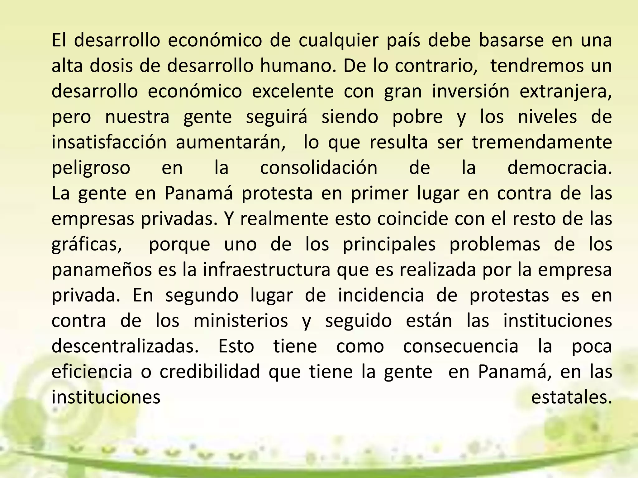 El desarrollo económico de cualquier país debe basarse en una
alta dosis de desarrollo humano. De lo contrario, tendremos un
desarrollo económico excelente con gran inversión extranjera,
pero nuestra gente seguirá siendo pobre y los niveles de
insatisfacción aumentarán, lo que resulta ser tremendamente
peligroso en la consolidación de la democracia.
La gente en Panamá protesta en primer lugar en contra de las
empresas privadas. Y realmente esto coincide con el resto de las
gráficas, porque uno de los principales problemas de los
panameños es la infraestructura que es realizada por la empresa
privada. En segundo lugar de incidencia de protestas es en
contra de los ministerios y seguido están las instituciones
descentralizadas. Esto tiene como consecuencia la poca
eficiencia o credibilidad que tiene la gente en Panamá, en las
instituciones estatales.
 