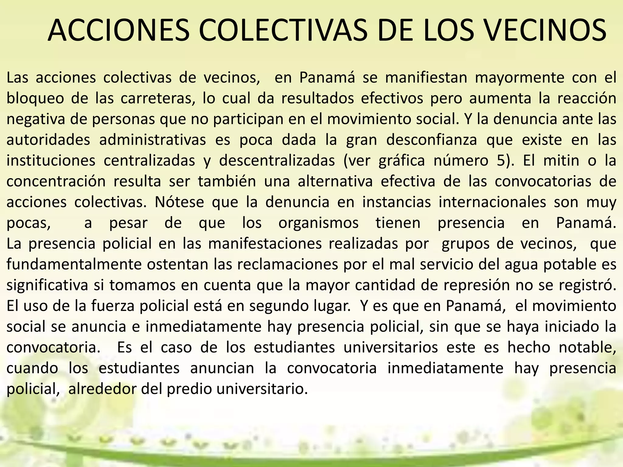 ACCIONES COLECTIVAS DE LOS VECINOS
Las acciones colectivas de vecinos, en Panamá se manifiestan mayormente con el
bloqueo de las carreteras, lo cual da resultados efectivos pero aumenta la reacción
negativa de personas que no participan en el movimiento social. Y la denuncia ante las
autoridades administrativas es poca dada la gran desconfianza que existe en las
instituciones centralizadas y descentralizadas (ver gráfica número 5). El mitin o la
concentración resulta ser también una alternativa efectiva de las convocatorias de
acciones colectivas. Nótese que la denuncia en instancias internacionales son muy
pocas, a pesar de que los organismos tienen presencia en Panamá.
La presencia policial en las manifestaciones realizadas por grupos de vecinos, que
fundamentalmente ostentan las reclamaciones por el mal servicio del agua potable es
significativa si tomamos en cuenta que la mayor cantidad de represión no se registró.
El uso de la fuerza policial está en segundo lugar. Y es que en Panamá, el movimiento
social se anuncia e inmediatamente hay presencia policial, sin que se haya iniciado la
convocatoria. Es el caso de los estudiantes universitarios este es hecho notable,
cuando los estudiantes anuncian la convocatoria inmediatamente hay presencia
policial, alrededor del predio universitario.
 