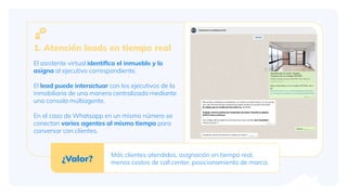 1. Atención leads en tiempo real
El asistente virtual identiﬁca el inmueble y lo
asigna al ejecutivo correspondiente.
El lead puede interactuar con los ejecutivos de la
inmobiliaria de una manera centralizada mediante
una consola multiagente.
En el caso de Whatsapp en un mismo número se
conectan varios agentes al mismo tiempo para
conversar con clientes.
¿Valor?
Más clientes atendidos, asignación en tiempo real,
menos costos de call center, posicionamiento de marca.
 