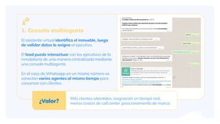 1. Consola multiagente
El asistente virtual identiﬁca el inmueble, luego
de validar datos lo asigna al ejecutivo.
El lead puede interactuar con los ejecutivos de la
inmobiliaria de una manera centralizada mediante
una consola multiagente.
En el caso de Whatsapp en un mismo número se
conectan varios agentes al mismo tiempo para
conversar con clientes.
¿Valor?
Más clientes atendidos, asignación en tiempo real,
menos costos de call center, posicionamiento de marca.
 
