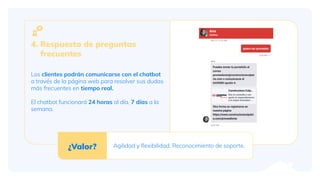 4. Respuesta de preguntas
frecuentes
Los clientes podrán comunicarse con el chatbot
a través de la página web para resolver sus dudas
más frecuentes en tiempo real.
El chatbot funcionará 24 horas al día, 7 días a la
semana.
¿Valor? Agilidad y ﬂexibilidad. Reconocimiento de soporte.
 