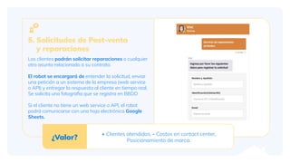 Los clientes podrán solicitar reparaciones o cualquier
otro asunto relacionado a su contrato.
El robot se encargará de entender la solicitud, enviar
una petición a un sistema de la empresa (web service
o API) y entregar la respuesta al cliente en tiempo real.
Se solicita una fotograﬁa que se registra en BBDD
Si el cliente no tiene un web service o API, el robot
podrá comunicarse con una hoja electrónica Google
Sheets.
5. Solicitudes de Post-venta
y reparaciones
¿Valor?
+ Clientes atendidos, - Costos en contact center,
Posicionamiento de marca.
 
