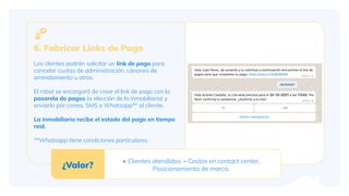 6. Fabricar Links de Pago
Los clientes podrán solicitar un link de pago para
cancelar cuotas de administración, cánones de
arrendamiento u otros.
El robot se encargará de crear el link de pago con la
pasarela de pagos (a elección de la inmobiliaria) y
enviarlo por correo, SMS o Whatsapp** al cliente.
La inmobiliaria recibe el estado del pago en tiempo
real.
**Whatsapp tiene condiciones particulares.
¿Valor?
+ Clientes atendidos, - Costos en contact center,
Posicionamiento de marca.
 