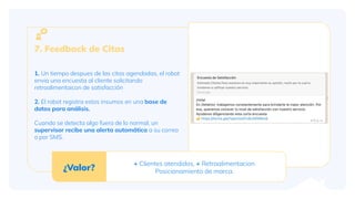 1. Un tiempo despues de las citas agendadas, el robot
envia una encuesta al cliente solicitando
retroalimentaicon de satisfacción
2. El robot registra estos insumos en una base de
datos para análisis.
Cuando se detecta algo fuera de lo normal, un
supervisor recibe una alerta automática a su correo
o por SMS.
7. Feedback de Citas
¿Valor?
+ Clientes atendidos, + Retroalimentacion
Posicionamiento de marca.
 