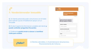 1. Un cliente potencial puede comunicarse con el robot
para solicitar que la inmobiliaria lo apoye con un
inmueble
2. El robot registra la informacion completa del cliente y
puede contestar preguntas frecuentes
3. Finalmente puede enviar a asesor o coordinar
visita para avaluo.
7. Vender/arrendar inmueble
¿Valor?
+ Clientes atendidos, + Automatizacion de procesos,
Posicionamiento de mAarca.
 