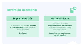 Implementación
Los asistentes virtuales de acuerdo
a su complejidad tienen un fee de
implementación.
(1 sola vez)
Mantenimiento
De acuerdo al nivel de
conversaciones e interacciones
se estima un nivel de soporte y
acompañamiento.
Los asistentes requieren ser
re-entrenados.
Inversión necesaria
 