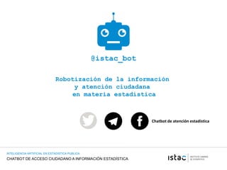 CHATBOT DE ACCESO CIUDADANO A INFORMACIÓN ESTADÍSTICA
INTELIGENCIA ARTIFICIAL EN ESTADISTICA PUBLICA
@istac_bot
Robotización de la información
y atención ciudadana
en materia estadística
Chatbot de atención estadística
 