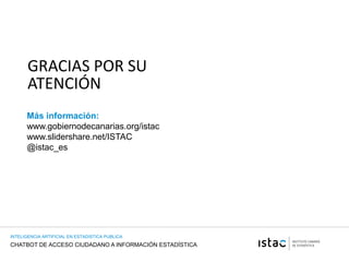 CHATBOT DE ACCESO CIUDADANO A INFORMACIÓN ESTADÍSTICA
INTELIGENCIA ARTIFICIAL EN ESTADISTICA PUBLICA
GRACIAS POR SU
ATENCIÓN
Más información:
www.gobiernodecanarias.org/istac
www.slidershare.net/ISTAC
@istac_es
 