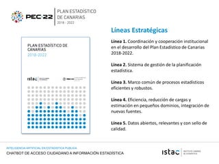 CHATBOT DE ACCESO CIUDADANO A INFORMACIÓN ESTADÍSTICA
INTELIGENCIA ARTIFICIAL EN ESTADISTICA PUBLICA
Línea 1. Coordinación y cooperación institucional
en el desarrollo del Plan Estadístico de Canarias
2018-2022.
Línea 2. Sistema de gestión de la planificación
estadística.
Línea 3. Marco común de procesos estadísticos
eficientes y robustos.
Línea 4. Eficiencia, reducción de cargas y
estimación en pequeños dominios, integración de
nuevas fuentes.
Línea 5. Datos abiertos, relevantes y con sello de
calidad.
Líneas Estratégicas
 