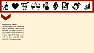 Segmento de cliente:
Consumidores conocedores de
vino de primera cosecha que
busquen un sabor delicado y
equilibrado para disfrutar más
de una copa. Enfocado en un
perfil de personas de poder
adquisitivo alto y exclusivo.
 