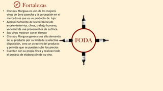 FODA
Fortalezas
• Chateau	Margaux	es	uno	de	los	mejores	
vinos	de	1era	cosecha	y	la	percepción en	el	
mercado	es	que	es	un	producto	de	 lujo.
• Aprovechamiento	de	las	hectáreas	de	
excelente	terrior,	clima,	trabajo	humano,	
variedad	de	uva	provenientes	de	su	finca.
• Sus	vinos	mejoran	con	el	tiempo
• Chateau	Margaux	genera	una	alta	demanda	
de	su	producto	por	su	limitada	y	selectiva	
disposición,	 crea	un	atractivo	del	producto	
y	permite	que	se	puedan	subir	los	precios
• Cuentan con	su	propia	finca	y	realizan	todo	
el	proceso	de	elaboración	de	su	vino.
✔
 