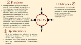 FODA
Fortalezas
Oportunidades
• Chateau	Margaux	es	uno	de	los	mejores	
vinos	de	1era	cosecha	y	la	percepción en	el	
mercado	es	que	es	un	producto	de	 lujo.
• Aprovechamiento	de	las	hectáreas	de	
excelente	terrior,	clima,	trabajo	humano,	
variedad	de	uva	provenientes	de	su	finca.
• Sus	vinos	mejoran	con	el	tiempo
• Chateau	Margaux	genera	una	alta	demanda	
de	su	producto	por	su	limitada	y	selectiva	
disposición,	 crea	un	atractivo	del	producto	
y	permite	que	se	puedan	subir	los	precios
• Cuentan con	su	propia	finca	y	realizan	todo	
el	proceso	de	elaboración	de	su	vino.
✔
▲
Debilidades
• Desconocimiento	del	consumidor
• No	cuentan	con	equipo	 comercial
• Dificultad	en	cambio	de	estructura
• Demora	para	conocer	los	
resultados	en	los	procesos	de	
cambio	(30	años)
• Al ser un producto mas selectivo, los posibles
consumidores crecen y los vinos de primera
cosecha suben sus precios
• Perciben la marca como símbolo de posición social
• EEUU, Asia y Rusia están en auge y tienen una alta
demanda
 