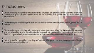 Conclusiones	
• Chateau Margaux prefiere mantener su proceso de producción y comercialización
tradicional para poder enforcarse en la calidad del producto y mantener la
excelencia.
• Las estrategias de la empresa se enfocan netamente en la producción, producto y
precio.
• Chateau Margaux ha llegado a ser una marca reconocida y de éxito en el mercado
gracias al enfoque a la excelencia de su producto y creando una cultura sobre su
marca. Logrando el posicionamientode marca en la mente del consumidor.
• La exclusividad y calidad que logra Chateau Margaux con sus vinos permite llegar
a una demanda inelástica.
 