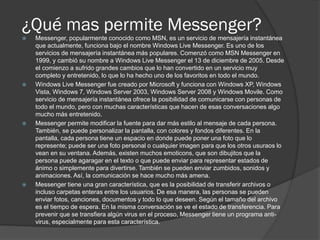 ¿Qué mas permite Messenger?
 Messenger, popularmente conocido como MSN, es un servicio de mensajería instantánea
que actualmente, funciona bajo el nombre Windows Live Messenger. Es uno de los
servicios de mensajería instantánea más populares. Comenzó como MSN Messenger en
1999, y cambió su nombre a Windows Live Messenger el 13 de diciembre de 2005. Desde
el comienzo a sufrido grandes cambios que lo han convertido en un servicio muy
completo y entretenido, lo que lo ha hecho uno de los favoritos en todo el mundo.
 Windows Live Messenger fue creado por Microsoft y funciona con Windows XP, Windows
Vista, Windows 7, Windows Server 2003, Windows Server 2008 y Windows Movile. Como
servicio de mensajería instantánea ofrece la posibilidad de comunicarse con personas de
todo el mundo, pero con muchas características que hacen de esas conversaciones algo
mucho más entretenido.
 Messenger permite modificar la fuente para dar más estilo al mensaje de cada persona.
También, se puede personalizar la pantalla, con colores y fondos diferentes. En la
pantalla, cada persona tiene un espacio en donde puede poner una foto que lo
represente; puede ser una foto personal o cualquier imagen para que los otros usuraos lo
vean en su ventana. Además, existen muchos emoticons, que son dibujitos que la
persona puede agaragar en el texto o que puede enviar para representar estados de
ánimo o simplemente para divertirse. También se pueden enviar zumbidos, sonidos y
animaciones. Así, la comunicación se hace mucho más amena.
 Messenger tiene una gran característica, que es la posibilidad de transferir archivos o
incluso carpetas enteras entre los usuarios. De esa manera, las personas se pueden
enviar fotos, canciones, documentos y todo lo que deseen. Según el tamaño del archivo
es el tiempo de espera. En la misma conversación se ve el estado de transferencia. Para
prevenir que se transfiera algún virus en el proceso, Messenger tiene un programa anti-
virus, especialmente para esta característica.
 