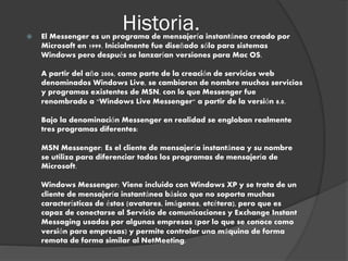 Historia. El Messenger es un programa de mensajería instantánea creado por
Microsoft en 1999. Inicialmente fue diseñado sólo para sistemas
Windows pero después se lanzarían versiones para Mac OS.
A partir del año 2006, como parte de la creación de servicios web
denominados Windows Live, se cambiaron de nombre muchos servicios
y programas existentes de MSN, con lo que Messenger fue
renombrado a "Windows Live Messenger" a partir de la versión 8.0.
Bajo la denominación Messenger en realidad se engloban realmente
tres programas diferentes:
MSN Messenger: Es el cliente de mensajería instantánea y su nombre
se utiliza para diferenciar todos los programas de mensajería de
Microsoft.
Windows Messenger: Viene incluido con Windows XP y se trata de un
cliente de mensajería instantánea básico que no soporta muchas
características de éstos (avatares, imágenes, etcétera), pero que es
capaz de conectarse al Servicio de comunicaciones y Exchange Instant
Messaging usados por algunas empresas (por lo que se conoce como
versión para empresas) y permite controlar una máquina de forma
remota de forma similar al NetMeeting.
 