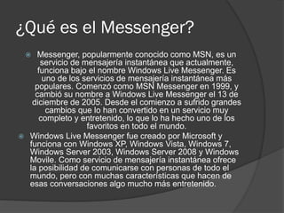 ¿Qué es el Messenger?
 Messenger, popularmente conocido como MSN, es un
servicio de mensajería instantánea que actualmente,
funciona bajo el nombre Windows Live Messenger. Es
uno de los servicios de mensajería instantánea más
populares. Comenzó como MSN Messenger en 1999, y
cambió su nombre a Windows Live Messenger el 13 de
diciembre de 2005. Desde el comienzo a sufrido grandes
cambios que lo han convertido en un servicio muy
completo y entretenido, lo que lo ha hecho uno de los
favoritos en todo el mundo.
 Windows Live Messenger fue creado por Microsoft y
funciona con Windows XP, Windows Vista, Windows 7,
Windows Server 2003, Windows Server 2008 y Windows
Movile. Como servicio de mensajería instantánea ofrece
la posibilidad de comunicarse con personas de todo el
mundo, pero con muchas características que hacen de
esas conversaciones algo mucho más entretenido.
 