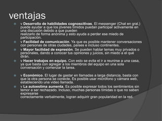 ventajas
 v Desarrollo de habilidades cognoscitivas. El messenger (Chat en gral.)
puede ayudar a que los jóvenes tímidos puedan participar activamente en
una discusión debido a que pueden
realizarlo de forma anónima y esto ayuda a perder ese miedo de
participación.
 v Facilidad de comunicación. Ya que es posible mantener conversaciones
con personas de otras ciudades, países e incluso continentes.
 v Mayor facilidad de expresión. Se pueden hablar temas muy privados o
personales, dando a conocer tus opiniones y juicios, sin miedo a el qué
dirán.
 v Hacer trabajos en equipo. Con esto se evita el ir a reunirse a una casa,
ya que basta con agregar a los miembros del equipo en una sola
conversación y comenzar la tarea.
 v Económico. El lugar de gastar en llamadas a larga distancia, basta con
que la otra persona se conecte. Es posible usar micrófono y cámara web,
estableciendo una video llamada.
 v La autoestima aumenta. Es posible expresar todos los sentimientos sin
temor a ser rechazado. Incluso, muchas personas tímidas o que no saben
expresarse
correctamente verbalmente, logran adquirir gran popularidad en la red.
 