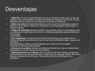 Desventajas
 v Adicción: El uso en particular del msn en los jóvenes causa vicio, ya que se
pueden crear comunidades virtuales formadas por amigos y conocidos, lo cual
despierta mucho interés y con el tiempo se vuelve una adicción.
 v Daño a la vista. Derivado del anterior punto, la luz del computador causa el
deterioro de la visión, incluso con el tiempo y uso prolongado, puede llegar a
causar ceguera.
 v Plagio de identidad. Existen hackers, que pueden robar tu contraseña y usar
tu cuenta para hacer daño a otros en tu nombre, pudiéndote causar problemas
con amigos
y conocidos.
 v Ser engañados. A causa del anonimato del chat/msn, es posible caer en
manos de alguien que dice ser lo que no es. Es un problema mayor, pues la red
esta llena
de pederastas y adictos a la pornografía, por lo que nunca es seguro
reunirse con personas de ese tipo.
 v Carencia de cortesía. Debido al ambiente informal, se crea un ambiente de
descortesía y muchas veces de anti cortesía.
 v Malformaciones en el idioma. Esto es parte de la civer cultura, donde esta
generalizado el uso de abreviaciones o algún tipo de lenguaje cifrado. Esto poco
a poco va deformando el idioma. Se pierde interés por la ortografía y la
gramática.
 