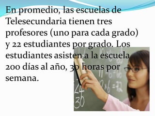 En promedio, las escuelas de
Telesecundaria tienen tres
profesores (uno para cada grado)
y 22 estudiantes por grado. Los
estudiantes asisten a la escuela
200 días al año, 30 horas por
semana.
 