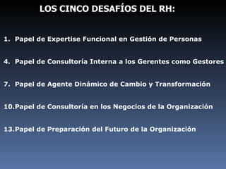 LOS CINCO DESAFÍOS DEL RH: Papel de Expertise Funcional en Gestión de Personas Papel de Consultoría Interna a los Gerentes como Gestores Papel de Agente Dinámico de Cambio y Transformación Papel de Consultoría en los Negocios de la Organización Papel de Preparación del Futuro de la Organización 