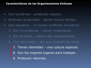 Características de las Organizaciones Exitosas Son lucrativas – producen riqueza.  Alcanzan longevidad – duran mucho tiempo. Son salutares – no tienen conflictos duradoros. 4. Son innovadoras – tienen imaginación. 5. Son flexibles – tienen alta adaptabilidad. 6. Son admiradas – por que inspiran las otras. 7. Tienen identidad – una cultura especial. 8. Son los mejores lugares para trabajar. 9. Producen retornos. 