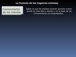 La formula de los negocios exitosos Conocimiento  de los clientes Saber el que los clientes quieren permite crecer donde es mas fácil y barato y en la base de los consumidores ya conquistados. 