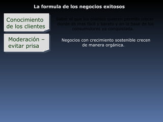 La formula de los negocios exitosos Conocimiento  de los clientes Moderación – evitar prisa Saber el que los clientes quieren permite crecer donde es mas fácil y barato y en la base de los consumidores ya conquistada. Negocios con crecimiento sostenible crecen   de manera orgánica. 