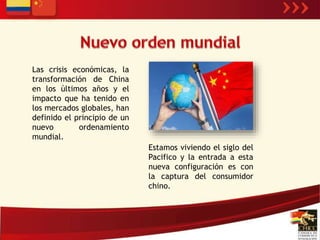 Las crisis económicas, la 
transformación de China 
en los últimos años y el 
impacto que ha tenido en 
los mercados globales, han 
definido el principio de un 
nuevo ordenamiento 
mundial. 
Estamos viviendo el siglo del 
Pacifico y la entrada a esta 
nueva configuración es con 
la captura del consumidor 
chino. 
 