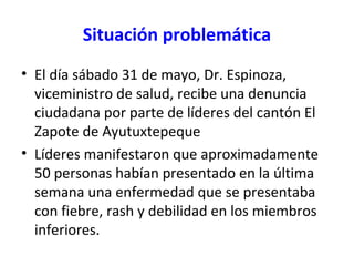 Situación problemática
• El día sábado 31 de mayo, Dr. Espinoza,
viceministro de salud, recibe una denuncia
ciudadana por parte de líderes del cantón El
Zapote de Ayutuxtepeque
• Líderes manifestaron que aproximadamente
50 personas habían presentado en la última
semana una enfermedad que se presentaba
con fiebre, rash y debilidad en los miembros
inferiores.
 