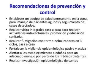 Recomendaciones de prevención y
control
• Establecer un equipo de salud permanente en la zona,
para manejo de pacientes agudos y seguimiento de
casos detectados.
• Realizar visita integrales casa a casa para realizar
actividades anti-vectoriales, promoción y educación
sanitaria.
• Realizar fumigación con termo-nebulizadoras en 3
ciclos, casa a casa
• Fortalecer la vigilancia epidemiológica pasiva y activa
• Alertar a los establecimientos aledaños para un
adecuado manejo por parte de los médicos tratantes
• Realizar investigación epidemiológica de campo
 