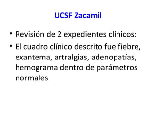 UCSF Zacamil
• Revisión de 2 expedientes clínicos:
• El cuadro clínico descrito fue fiebre,
exantema, artralgias, adenopatías,
hemograma dentro de parámetros
normales
 