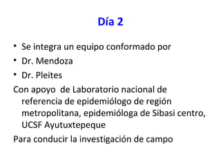 Día 2
• Se integra un equipo conformado por
• Dr. Mendoza
• Dr. Pleites
Con apoyo de Laboratorio nacional de
referencia de epidemiólogo de región
metropolitana, epidemióloga de Sibasi centro,
UCSF Ayutuxtepeque
Para conducir la investigación de campo
 