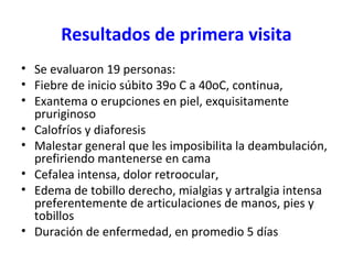 Resultados de primera visita
• Se evaluaron 19 personas:
• Fiebre de inicio súbito 39o C a 40oC, continua,
• Exantema o erupciones en piel, exquisitamente
pruriginoso
• Calofríos y diaforesis
• Malestar general que les imposibilita la deambulación,
prefiriendo mantenerse en cama
• Cefalea intensa, dolor retroocular,
• Edema de tobillo derecho, mialgias y artralgia intensa
preferentemente de articulaciones de manos, pies y
tobillos
• Duración de enfermedad, en promedio 5 días
 