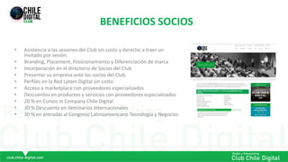 BENEFICIOS SOCIOS
• Asistencia a las sesiones del Club sin costo y derecho a traer un
invitado por sesión.
• Branding, Placement, Posicionamiento y Diferenciación de marca
• Incorporación en el directorio de Socios del Club
• Presentar su empresa ante los socios del Club.
• Perfiles en la Red Latam Digital sin costo
• Acceso a marketplace con proveedores especializados
• Descuentos en productos y servicios con proveedores especializados
• 20 % en Cursos In Company Chile Digital
• 30 % Descuento en Seminarios Internacionales
• 30 % en entradas al Congreso Latinoamericano Tecnología y Negocios
 