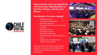 • Marketing Interno
• Marketing de fidelización
• Marketing relacional
• Marketing Share para incremento de
mercado
• Marketing Directo
• Activación de marca
• Branding & Placement
• Posicionamiento y diferenciación de
marca
• Capacitación de profesionales,
clientes y proveedores
Todos los seminarios incluyen espacios para
compartir y conocerse como coffee breaks,
cocktails de networking y/o almuerzos
corporativos.
Desarrollamos ciclos de Seminarios
Internacionales Especializados en
formatos abierto y cerrado para
Marcas.
Permitiendo a la marca obtener:
 