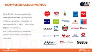 +5000 PROFESIONALES CAPACITADOS
Chile Digital ha capacitado sobre
5000 profesionales de pequeñas,
medianas y grandes empresas en
las áreas de Tecnología, Marketing
Digital, e-Commerce,
emprendimiento intra-corporativo,
gestión innovación y modelos de
negocios.
 