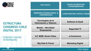 4
ESTRUCTURA
CONGRESO CHILE
DIGITAL 2017
CLIENTES Y SOCIOS
ESTRATÉGICOS
Tecnologías de la
información y Telecom
LATAM VENTURE CAPITAL FORUM
EXPO DIGITAL
SEMINARIO INTERNACIONAL &
CONFERENCIAS
RUEDA DE NEGOCIOS
LATINOAMERICANA
Mobile – Movilidad
Empresarial
IoT, M2M, Smart Cities
Big Data & Cloud
Software & SaaS
Seguridad TI
e-Commerce
Marketing Digital
 