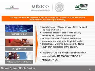  To reduce costs of basic services faced by small
and medium business.
 To increase access to credit, connectivity,
electricity and other business inputs
 Same opportunities for small and medium
businesses to compete in the global market
 Regardless of whether they are in the North,
South or in the middle of the country.
 That is what the President Enrique Pena Nieto
means with the Democratization of
Productivity.
During this year Mexico has undertaken a series of reforms that will help to
democratize access to productivity
Financial Reform
Energy Reform
Telecomunications Reform
 