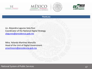 Lic. Alejandra Lagunes Soto Ruiz
Coordinator of the National Digital Strategy
alagunes@presidencia.gob.mx
Mtra. Yolanda Martínez Mancilla
Head of the Unit of Digital Government
ymartinezm@presidencia.gob.mx
 
