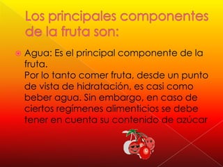 Los principales componentes de la fruta son:Agua: Es el principal componente de la fruta. Por lo tanto comer fruta, desde un punto de vista de hidratación, es casi como beber agua. Sin embargo, en caso de ciertos regímenes alimenticios se debe tener en cuenta su contenido de azúcar