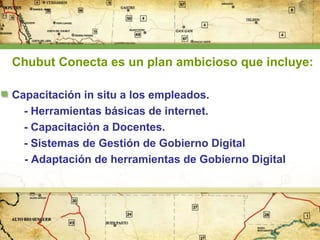 Chubut Conecta es un plan ambicioso que incluye:
Capacitación in situ a los empleados.
- Herramientas básicas de internet.
- Capacitación a Docentes.
- Sistemas de Gestión de Gobierno Digital
- Adaptación de herramientas de Gobierno Digital

 
