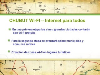 CHUBUT Wi-FI – Internet para todos
En una primera etapa las cinco grandes ciudades contarán
con wi-fi gratuito
Para la segunda etapa se avanzará sobre municipios y
comunas rurales
Creación de zonas wi-fi en lugares turísticos

 